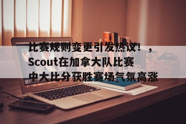 关于比赛规则变更引发热议！，Scout在加拿大队比赛中大比分获胜赛场气氛高涨的信息-九游平台