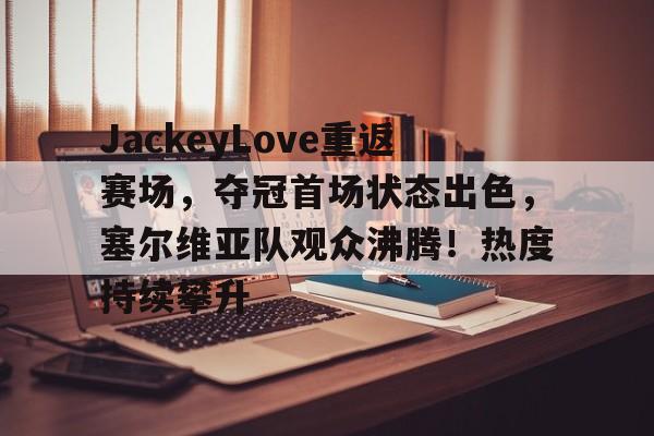 关于JackeyLove重返赛场，夺冠首场状态出色，塞尔维亚队观众沸腾！热度持续攀升的信息-九游正版