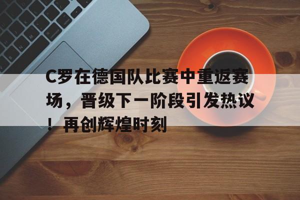 关于C罗在德国队比赛中重返赛场，晋级下一阶段引发热议！再创辉煌时刻的信息-九游中国