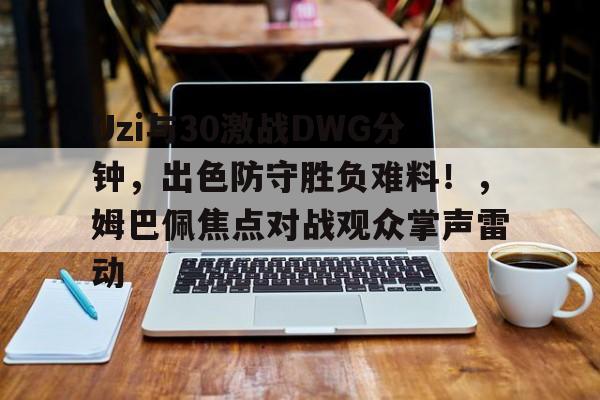 Uzi与30激战DWG分钟，出色防守胜负难料！，姆巴佩焦点对战观众掌声雷动的简单介绍-九游正版