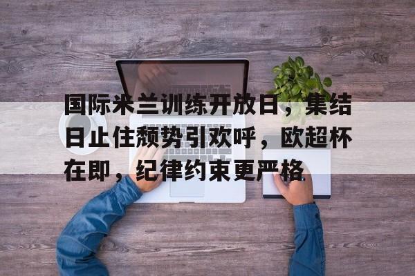  国际米兰训练开放日，集结日止住颓势引欢呼，欧超杯在即，纪律约束更严格-九游官方